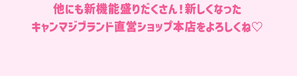他にも新機能盛りだくさん！新しくなったキャンマジブランド直営ショップ本店をよろしくね♡