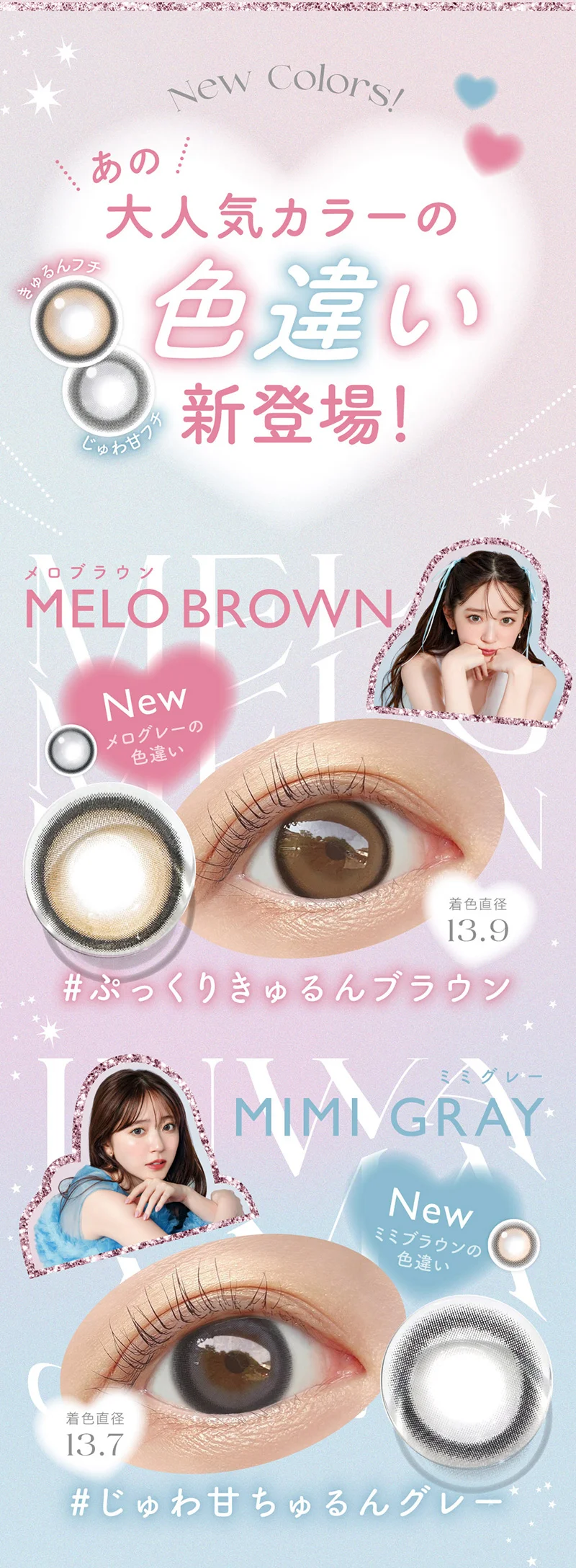 New Colors!あの大人気カラーの色違い新登場！きゅるんフチ じゅわ甘フチ MELO BROWN（メロブラウン） New メログレーの色違い 着色直径13.9　#ぷっくりきゅるんブラウン MIMI GRAY（ミミグレー） New ミミブラウンの色違い 着色直径13.7 #じゅわ甘ちゅるんグレー