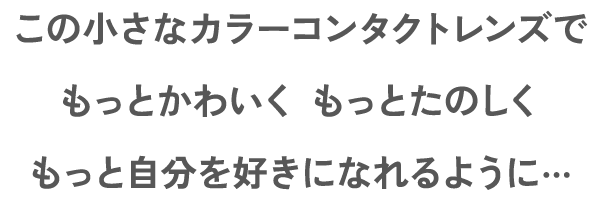 この小さなカラーコンタクトレンズでもっとかわいく もっとたのしくもっと自分を好きになれるように