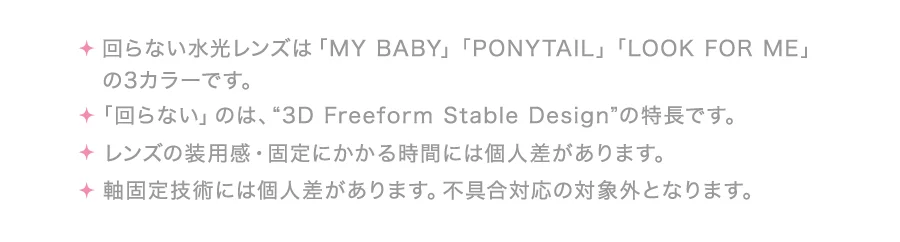 ・回らない水光レンズは「MY BABY」「PONYTAIL」「LOOK FOR ME」の3カラーです。・「回らない」のは、“3D Freeform Stable Design”の特長です。・レンズの装用感・固定にかかる時間には個人差があります。・軸固定技術には個人差があります。不具合対応の対象外となります。
