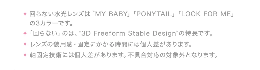 ・回らない水光レンズは「MY BABY」「PONYTAIL」「LOOK FOR ME」の3カラーです。・「回らない」のは、“3D Freeform Stable Design”の特長です。・レンズの装用感・固定にかかる時間には個人差があります。・軸固定技術には個人差があります。不具合対応の対象外となります。